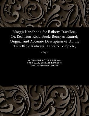 Mogg's Handbook for Railway Travellers; Or, Real Iron-Road Book: Being an Entirely Original and Accurate Description of All the Travellable Railways H by Mogg, Edward