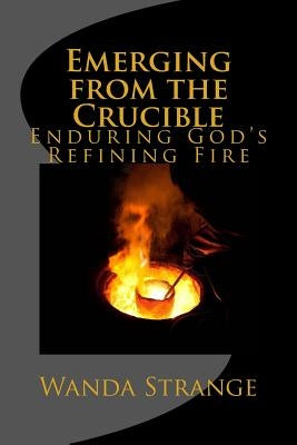 Emerging from the Crucible: Enduring God's Refining Fire by Strange, Wanda