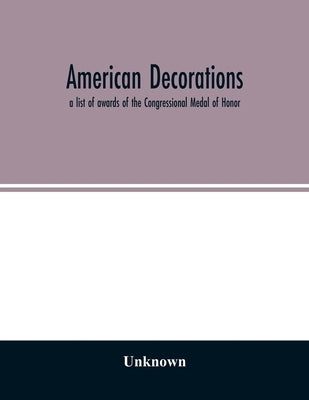 American decorations: a list of awards of the Congressional Medal of Honor, the Distinguished-Service Cross and the Distinguished-Service Me by Unknown