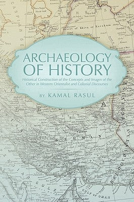 Archaeology of History: Historical Construction of the Concepts and Images of the Other in Western Orientalist and Colonial Discourses by Rasul, Kamal