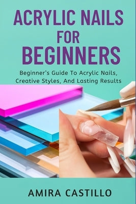 Acrylic Nails for Beginners: Beginner's Guide To Acrylic Nails, Creative Styles, And Lasting Results by Castill0, Amira