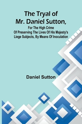 The tryal of Mr. Daniel Sutton, for the high crime of preserving the lives of His Majesty's liege subjects, by means of inoculation by Sutton, Daniel