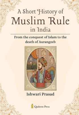 A Short History of Muslim Rule in India: From the conquest of Islam to the death of Aurangzeb by Prasad, Ishwari