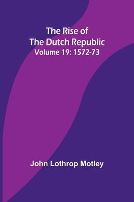 The Rise of the Dutch Republic - Volume 19: 1572-73 by Motley, John Lothrop
