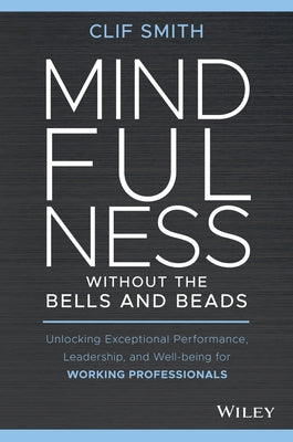 Mindfulness Without the Bells and Beads: Unlocking Exceptional Performance, Leadership, and Well-Being for Working Professionals by Smith, Clif