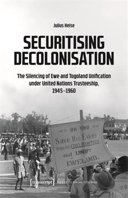 Securitising Decolonisation: The Silencing of Ewe and Togoland Unification Under United Nations Trusteeship, 1945-1960 by Heise, Julius