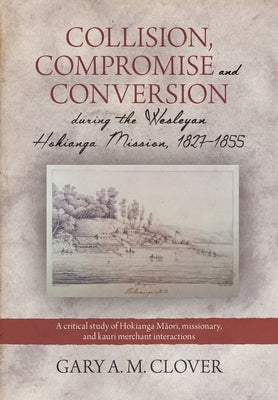 Collision, Compromise and Conversion during the Wesleyan Hokianga Mission 1827-1855: A critical study of Hokianga Māori, missionary, and kauri me by Clover, Gary A. M.