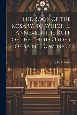 The Book of the Rosary. to Which Is Annexed, the Rule of the Third Order of Saint Dominick by Leahy, John P.