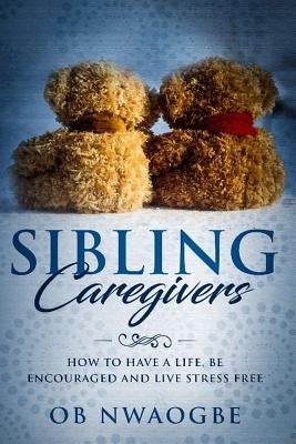 Sibling Caregivers: How To Have A Life, Be Encouraged And Live Stress Free by Nwaogbe, Ob