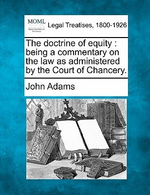 The doctrine of equity: being a commentary on the law as administered by the Court of Chancery. by Adams, John