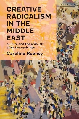 Creative Radicalism in the Middle East: Culture and the Arab Left After the Uprisings by Rooney, Caroline