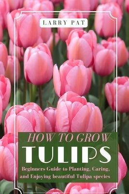 How to Grow Tulips: Beginners Guide to Planting, Caring, and Enjoying beautiful Tulipa species by Pat, Larry