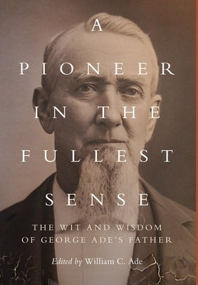A Pioneer in the Fullest Sense: The Wit and Wisdom of George Ade's Father by Ade, William C.