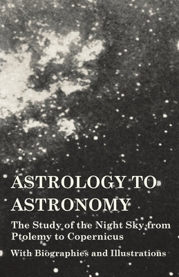 Astrology to Astronomy - The Study of the Night Sky from Ptolemy to Copernicus - With Biographies and Illustrations by Various