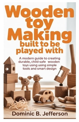 Wooden Toy Making Built to Be Played With: A Modern Guide to Creating Durable, Child-Safe Wooden Toys Using Simple Tools and Smart Design by Jefferson, Dominic B.
