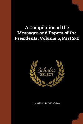 A Compilation of the Messages and Papers of the Presidents, Volume 6, Part 2-B by Richardson, James D.