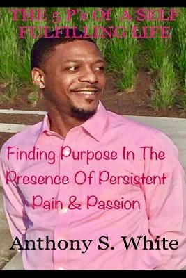 The 5 P's Of LIVING A SELF FULFILLING LIFE: Finding Purpose In The Presence Of Persistent Pain & Passion by White, Anthony S.
