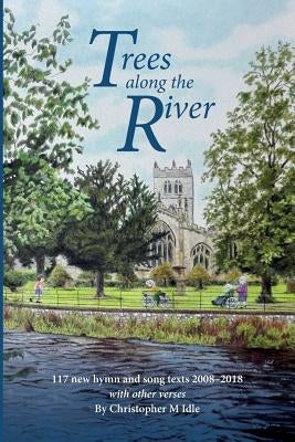 Trees Along the River: 117 New Hymn and Song Texts 2008-2018, With Other Verses by Idle, Christopher M.