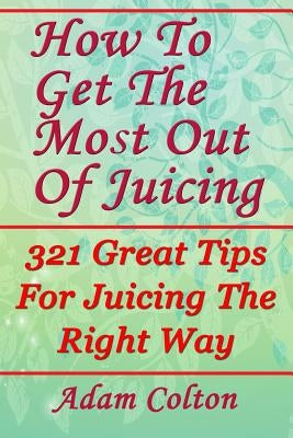 How To Get The Most Out Of Juicing: 321 Great Tips For Juicing The Right Way by Colton, Adam