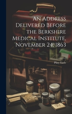 An Address Delivered Before the Berkshire Medical Institute, November 24, 1863 by Earle, Pliny