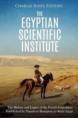 The Egyptian Scientific Institute: The History and Legacy of the French Expedition Established by Napoleon Bonaparte to Study Egypt by Charles River