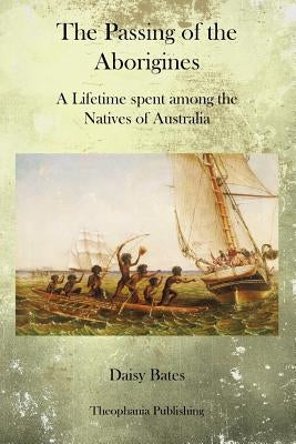 The Passing of the Aborigines: A Lifetime spent among the Natives of Australia by Bates, Daisy