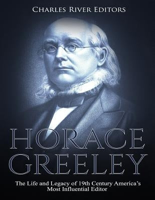 Horace Greeley: The Life and Legacy of 19th Century America's Most Influential Editor by Charles River