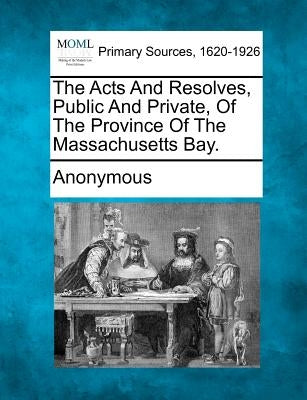 The Acts and Resolves, Public and Private, of the Province of the Massachusetts Bay. by Anonymous