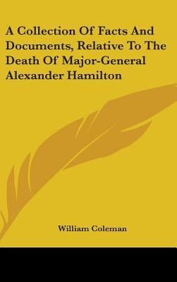 A Collection Of Facts And Documents, Relative To The Death Of Major-General Alexander Hamilton by Coleman, William