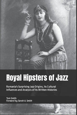 Royal Hipsters of Jazz: Romania's Surprising Jazz Origins, its Cultural Influences and Analysis of its Written Histories by Smith, Tom