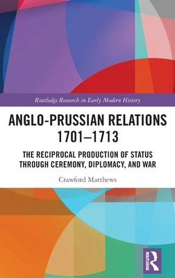 Anglo-Prussian Relations 1701-1713: The Reciprocal Production of Status through Ceremony, Diplomacy, and War by Matthews, Crawford