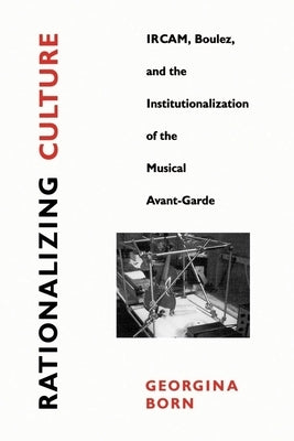 Rationalizing Culture: Ircam, Boulez, and the Institutionalization of the Musical Avant-Garde by Born, Georgina