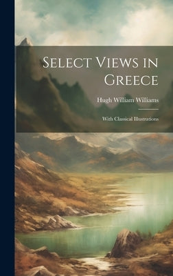 Select Views in Greece: With Classical Illustrations by Williams, Hugh William
