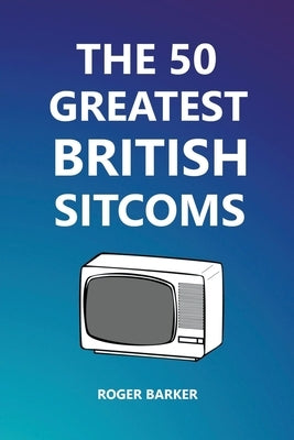 The 50 Greatest British Sitcoms by Barker, Roger