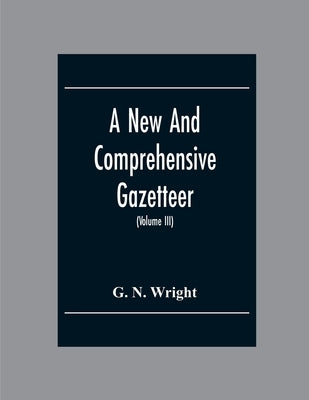 A New And Comprehensive Gazetteer; Being A Delineation Of The Esent State Of The World From The Most Recent Authorities Arranged In Alphabetical Order by N. Wright, G.