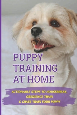 Puppy Training At Home: Actionable Steps To Housebreak, Obedience Train & Crate Train Your Puppy: Crate Training Your Puppy Dog by Basch, Beckie