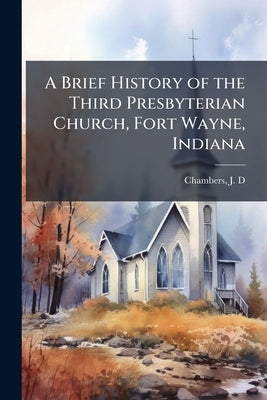 A Brief History of the Third Presbyterian Church, Fort Wayne, Indiana by D, Chambers J.