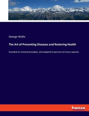 The Art of Preventing Diseases and Restoring Health: founded on rational principles, and adapted to persons of every capacity by Wallis, George