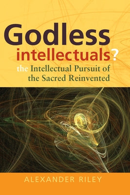 Godless Intellectuals?: The Intellectual Pursuit of the Sacred Reinvented by Riley, Alexander Tristan