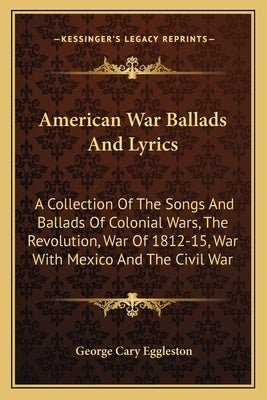 American War Ballads and Lyrics: A Collection of the Songs and Ballads of Colonial Wars, the Revolution, War of 1812-15, War with Mexico and the Civil by Eggleston, George Cary