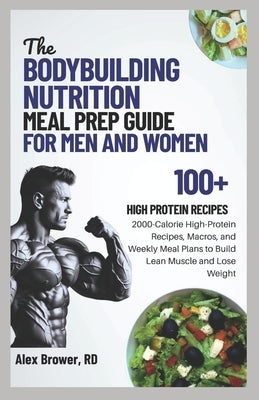The Bodybuilding Nutrition Meal Prep Guide for Men and Women: 2000-Calorie High-Protein Recipes, Macros, and Weekly Meal Plans to Build Lean Muscle an by Brower Rd, Alex