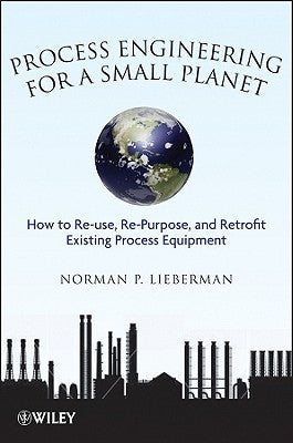 Process Engineering for a Small Planet: How to Reuse, Re-Purpose, and Retrofit Existing Process Equipment by Lieberman, Norman P.