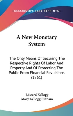 A New Monetary System: The Only Means Of Securing The Respective Rights Of Labor And Property And Of Protecting The Public From Financial Rev by Kellogg, Edward