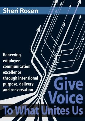 Give Voice To What Unites Us: Renewing employee communication excellence through intentional purpose, delivery and conversation by Rosen, Sheri