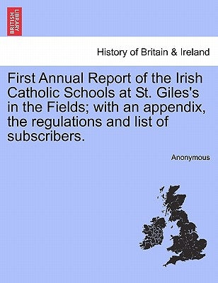 First Annual Report of the Irish Catholic Schools at St. Giles's in the Fields; With an Appendix, the Regulations and List of Subscribers. by Anonymous