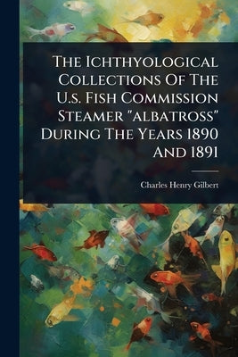 The Ichthyological Collections Of The U.s. Fish Commission Steamer "albatross" During The Years 1890 And 1891 by Gilbert, Charles Henry