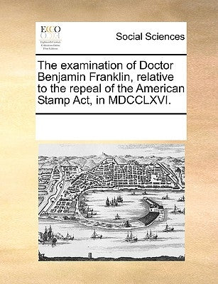 The Examination of Doctor Benjamin Franklin, Relative to the Repeal of the American Stamp Act, in MDCCLXVI. by Multiple Contributors