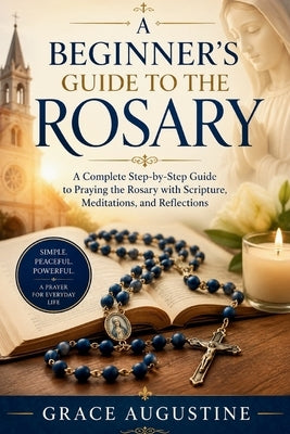 A Beginner's Guide to the Rosary: A Complete Step-by-Step Guide to Praying the Rosary with Scripture, Meditations, and Reflections by Augustine, Grace