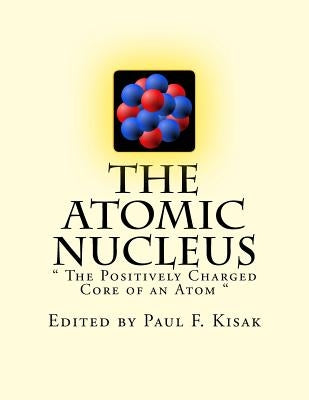 The Atomic Nucleus: " The Positively Charged Core of an Atom " by Kisak, Paul F.