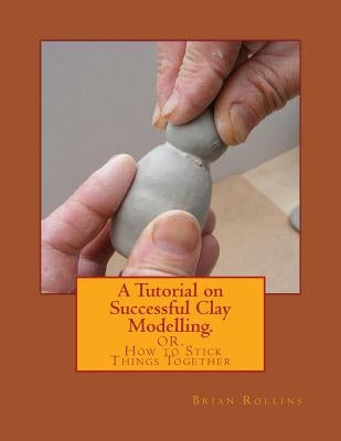 A Tutorial on Successful Clay Modelling.: OR. How to Stick Things Together by Rollins, Brian